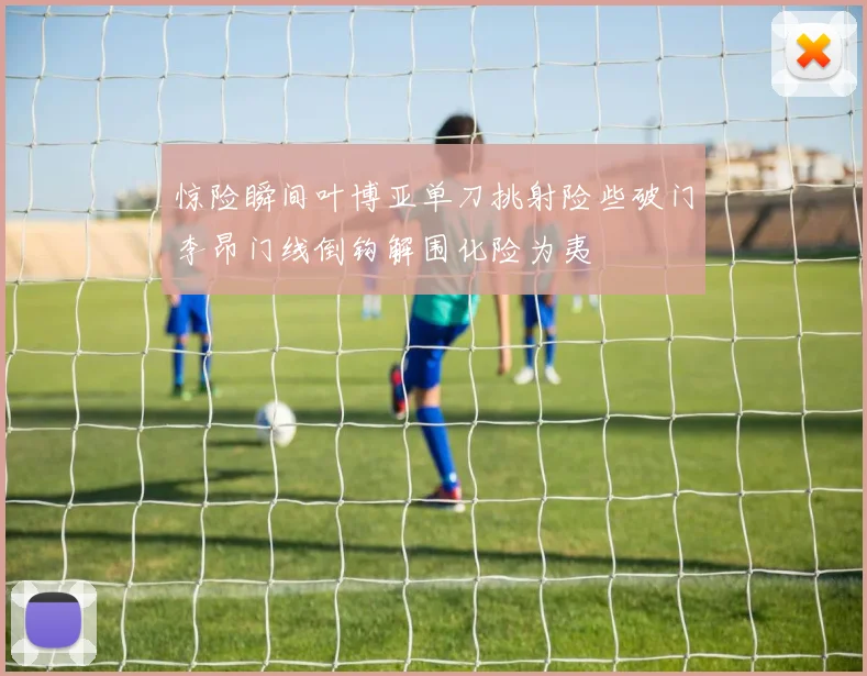 惊险瞬间叶博亚单刀挑射险些破门李昂门线倒钩解围化险为夷