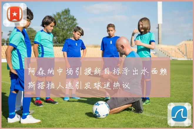 阿森纳中场引援新目标浮出水面赖斯搭档人选引发球迷热议